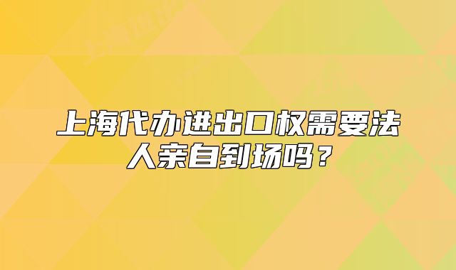 上海代办进出口权需要法人亲自到场吗？