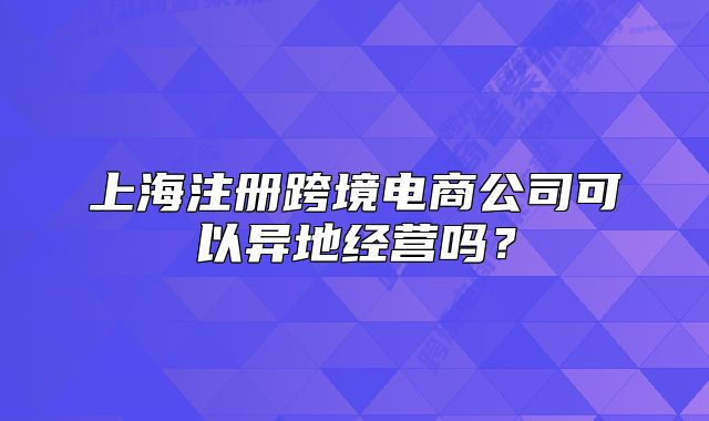 上海注册跨境电商公司可以异地经营吗?