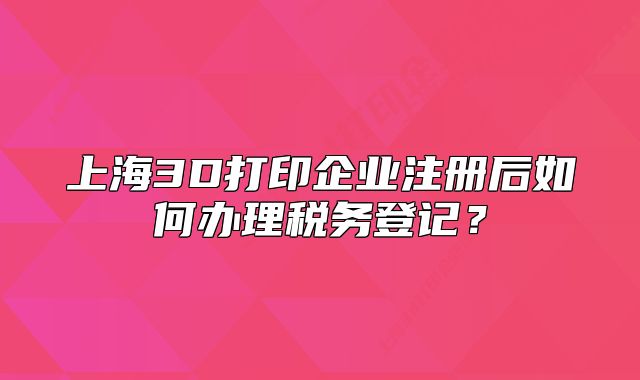 上海3D打印企业注册后如何办理税务登记?