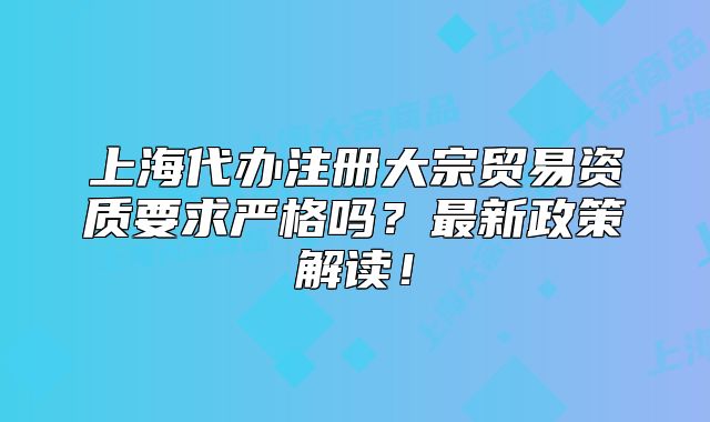 上海代办注册大宗贸易资质要求严格吗？最新政策解读！