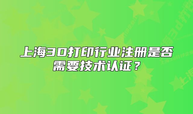 上海3D打印行业注册是否需要技术认证?