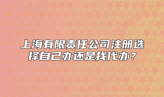 上海有限责任公司注册选择自己办还是找代办?