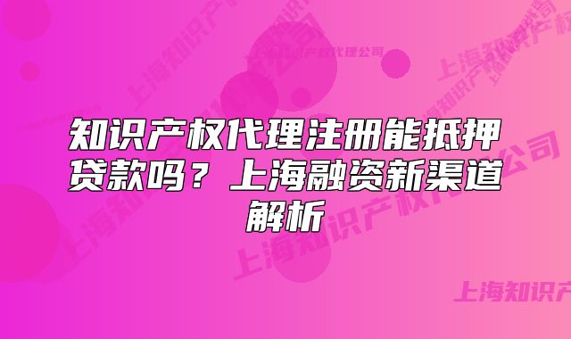 知识产权代理注册能抵押贷款吗?上海融资新渠道解析