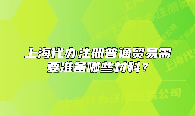 上海代办注册普通贸易需要准备哪些材料?