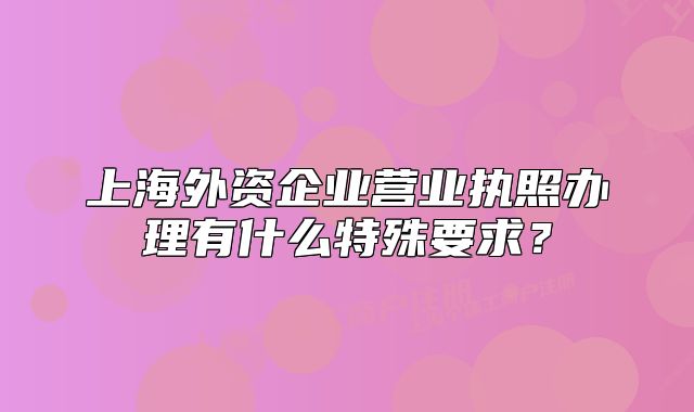 上海外资企业营业执照办理有什么特殊要求?
