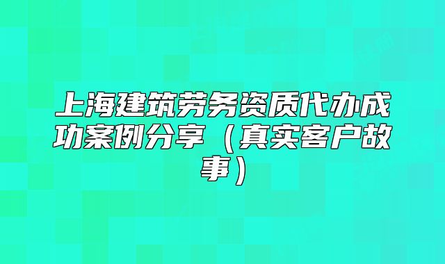 上海建筑劳务资质代办成功案例分享(真实客户故事)