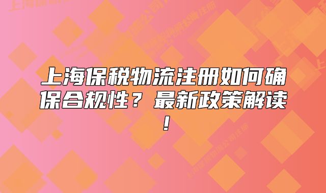 上海保税物流注册如何确保合规性？最新政策解读！