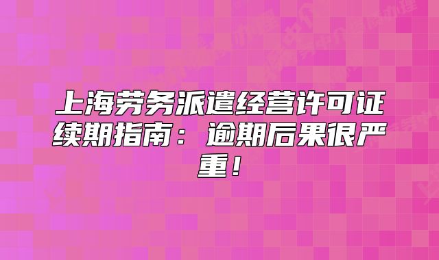 上海劳务派遣经营许可证续期指南:逾期后果很严重!