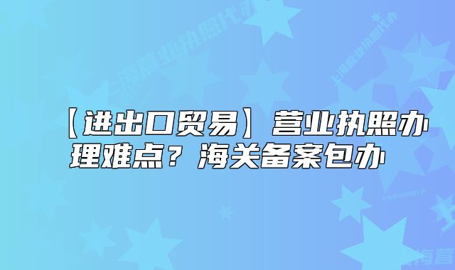 【进出口贸易】营业执照办理难点？海关备案包办