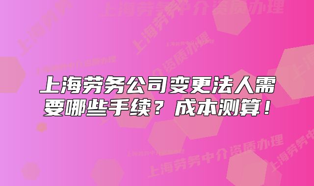 上海劳务公司变更法人需要哪些手续?成本测算!