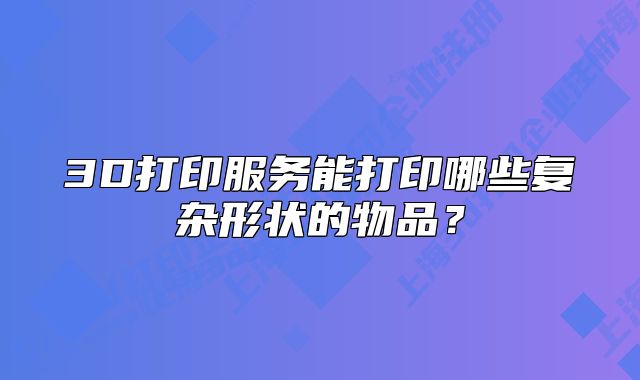 3D打印服务能打印哪些复杂形状的物品?