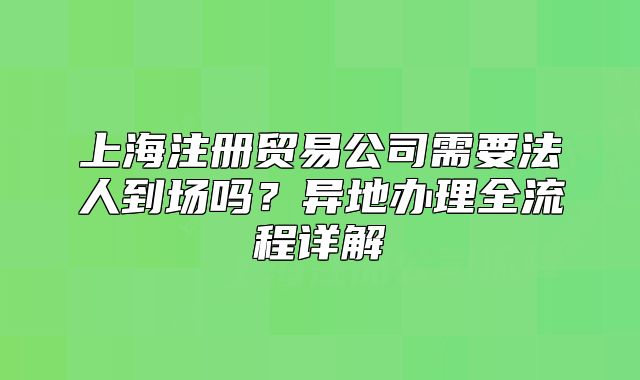 上海注册贸易公司需要法人到场吗?异地办理全流程详解