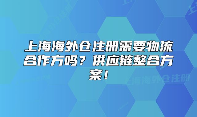 上海海外仓注册需要物流合作方吗？供应链整合方案！