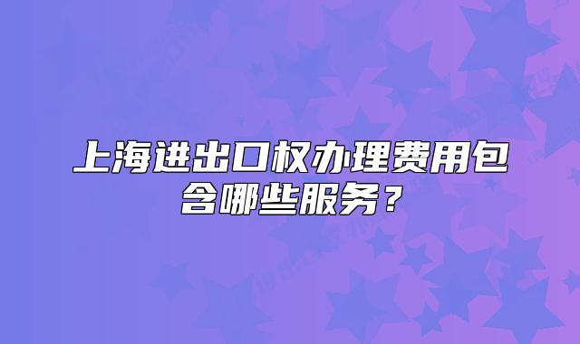 上海进出口权办理费用包含哪些服务?