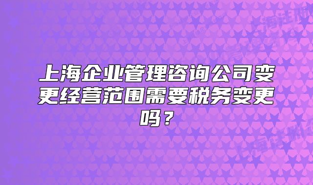 上海企业管理咨询公司变更经营范围需要税务变更吗?
