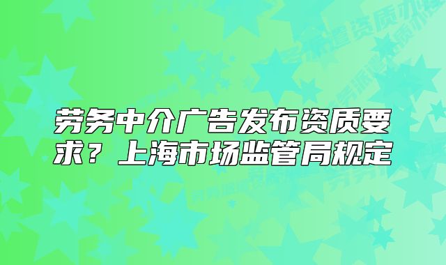 劳务中介广告发布资质要求？上海市场监管局规定