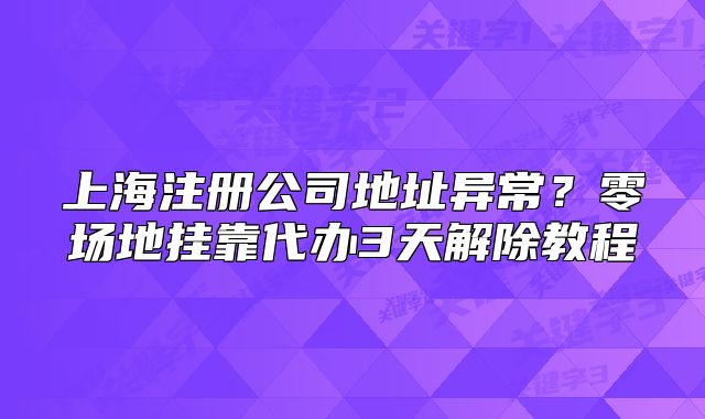 上海注册公司地址异常?零场地挂靠代办3天解除教程