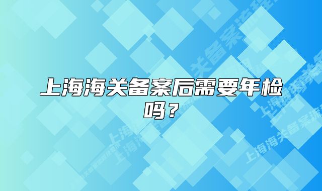 上海海关备案后需要年检吗？