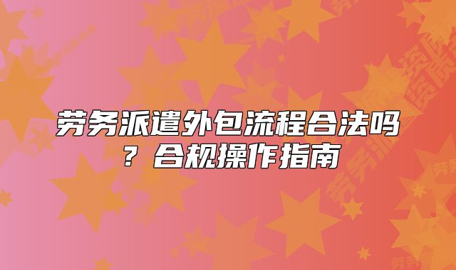 劳务派遣外包流程合法吗？合规操作指南