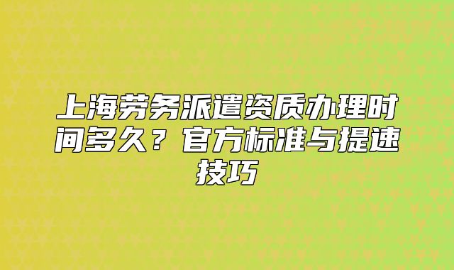 上海劳务派遣资质办理时间多久?官方标准与提速技巧
