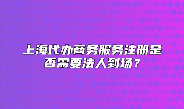 上海代办商务服务注册是否需要法人到场?