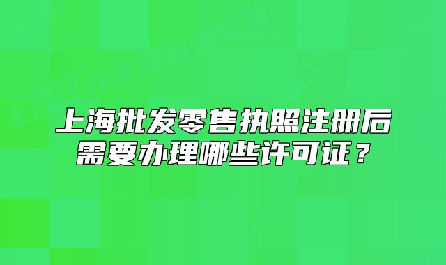 上海批发零售执照注册后需要办理哪些许可证?