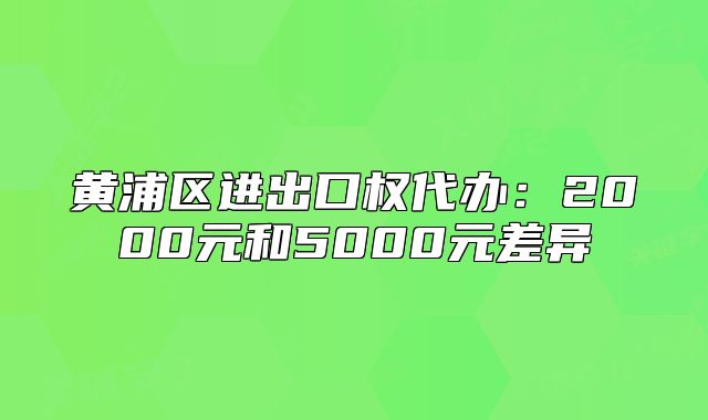 黄浦区进出口权代办:2000元和5000元差异
