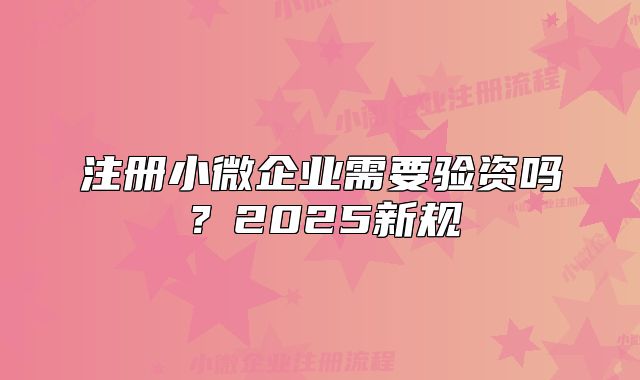 注册小微企业需要验资吗?2025新规