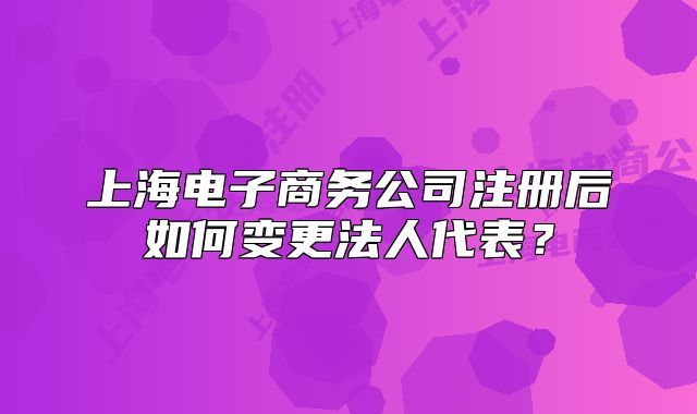 上海电子商务公司注册后如何变更法人代表?