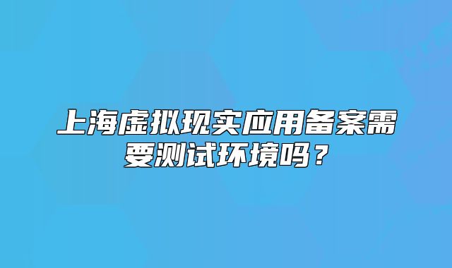 上海虚拟现实应用备案需要测试环境吗？