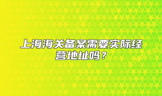 上海海关备案需要实际经营地址吗？
