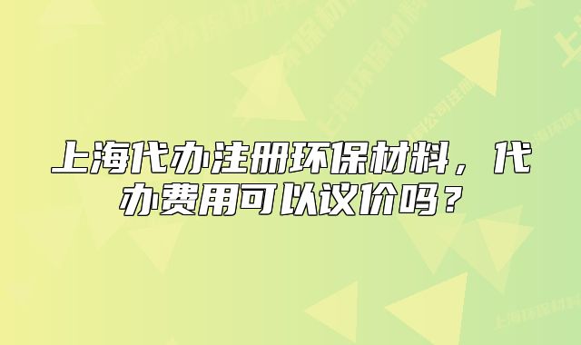 上海代办注册环保材料,代办费用可以议价吗?