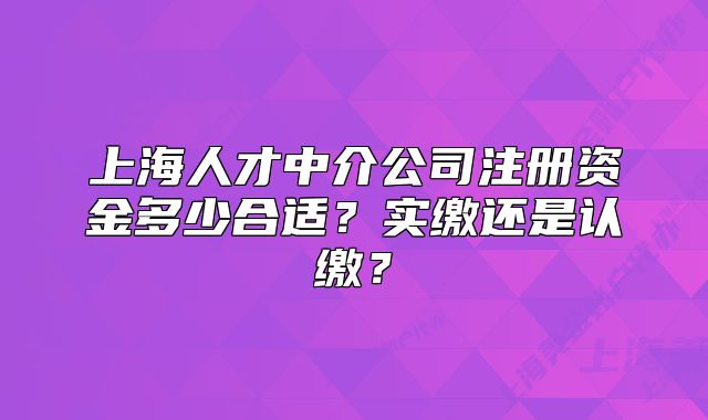 上海人才中介公司注册资金多少合适?实缴还是认缴?