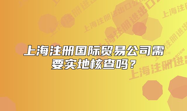 上海注册国际贸易公司需要实地核查吗?