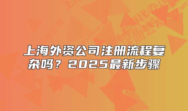 上海外资公司注册流程复杂吗?2025最新步骤