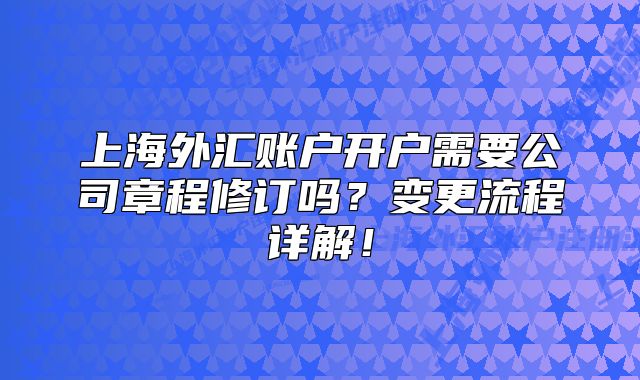 上海外汇账户开户需要公司章程修订吗?变更流程详解!