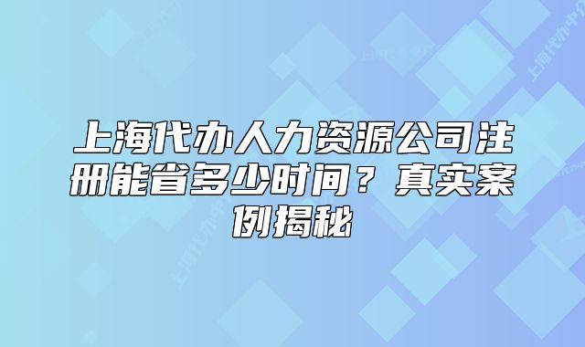 上海代办人力资源公司注册能省多少时间？真实案例揭秘