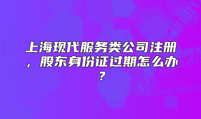 上海现代服务类公司注册,股东身份证过期怎么办?