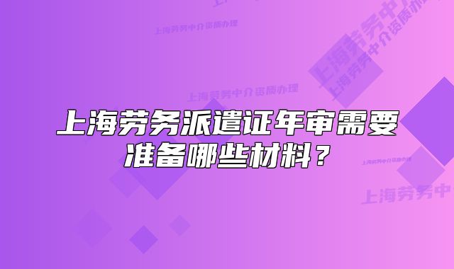 上海劳务派遣证年审需要准备哪些材料?