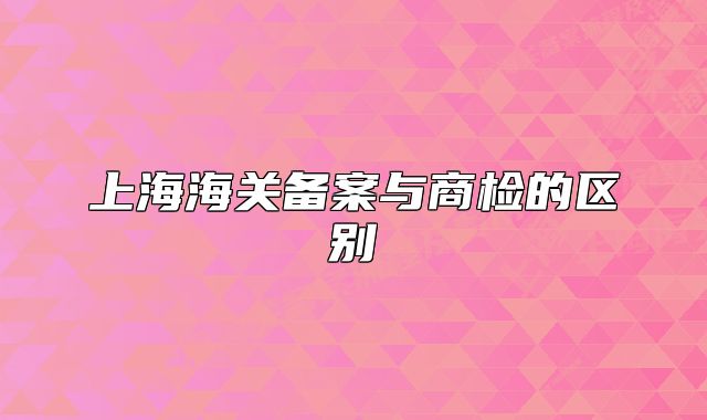 上海海关备案与商检的区别