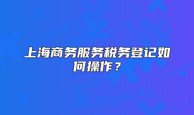 上海商务服务税务登记如何操作?