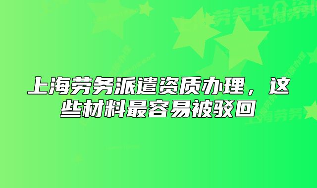 上海劳务派遣资质办理,这些材料最容易被驳回