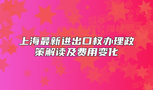 上海最新进出口权办理政策解读及费用变化