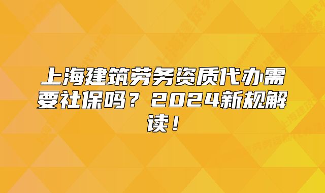 上海建筑劳务资质代办需要社保吗?2024新规解读!