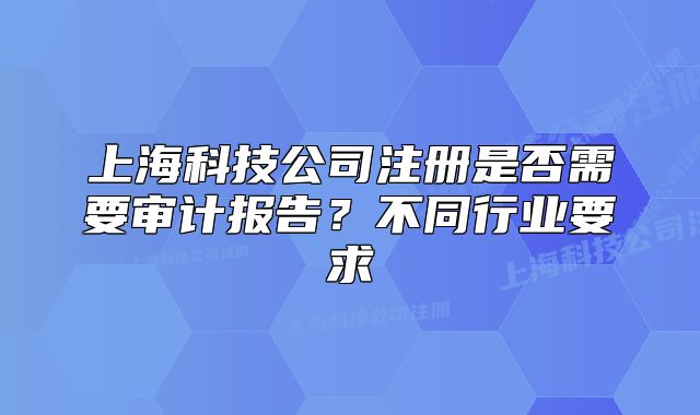上海科技公司注册是否需要审计报告?不同行业要求