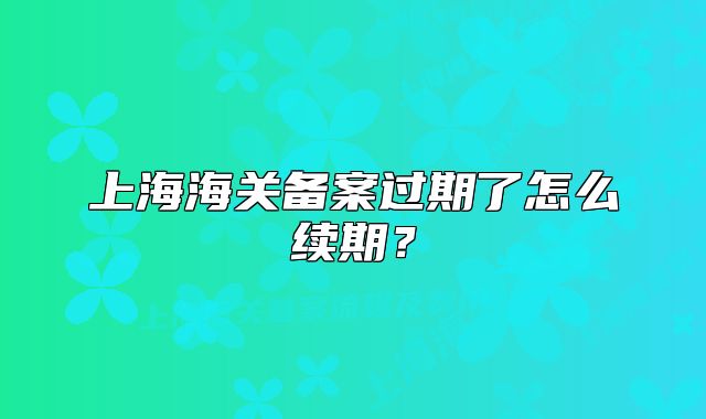 上海海关备案过期了怎么续期？