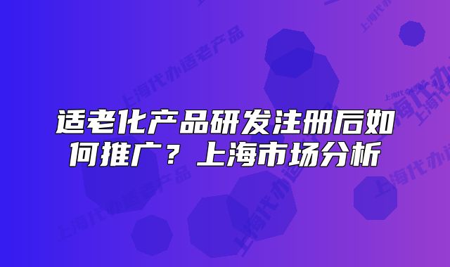适老化产品研发注册后如何推广?上海市场分析