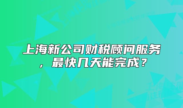 上海新公司财税顾问服务,最快几天能完成?