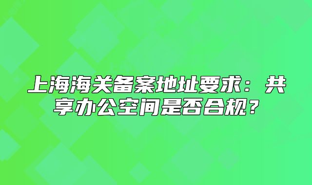 上海海关备案地址要求:共享办公空间是否合规?