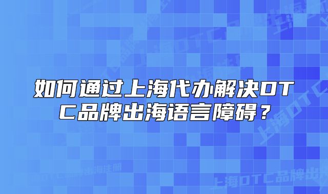 如何通过上海代办解决DTC品牌出海语言障碍？